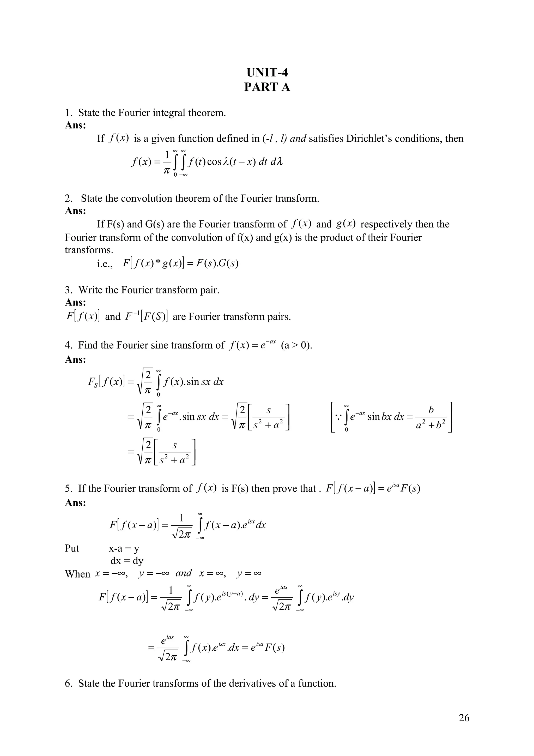 UNIT-4
                                                                         PART A

1. State the Fourier integral theorem.
Ans:
       If f (x) is a given function defined in (-l , l) and satisfies Dirichlet’s conditions, then
                                     ∞ ∞
                                 1
                  f ( x) =
                                 π   ∫ ∫ f (t ) cos λ (t − x) dt dλ
                                         0 −∞



2. State the convolution theorem of the Fourier transform.
Ans:
        If F(s) and G(s) are the Fourier transform of f (x ) and g (x) respectively then the
Fourier transform of the convolution of f(x) and g(x) is the product of their Fourier
transforms.
        i.e., F [ f ( x ) * g ( x)] = F ( s ).G ( s)

3. Write the Fourier transform pair.
Ans:
F [ f (x)] and F −1 [ F ( S )] are Fourier transform pairs.

4. Find the Fourier sine transform of f ( x) = e − ax (a > 0).
Ans:
                      ∞
                    2
     FS [ f ( x)] =
                    π ∫
                        f ( x ). sin sx dx
                      0

                      2
                           ∞
                                                                   2 s                            ∞ −ax              b 
                           ∫ e . sin sx dx =                                                        ∫ e sin bx dx = 2
                              − ax
                 =                                                                                                          
                      π      0
                                                                   π  s2 + a2 
                                                                                                  0               a + b2 
                      2 s 
                 =
                      π  s2 + a2 
                                 

5. If the Fourier transform of f (x ) is F(s) then prove that . F [ f ( x − a )] = e isa F ( s)
Ans:
                                ∞
                             1
           F [ f ( x − a)] =     ∫∞ f ( x − a).e dx
                                                isx

                             2π −
Put        x-a = y
           dx = dy
When x = −∞, y = −∞ and x = ∞, y = ∞
                                            ∞                                             ∞
                                   1                                              e ias
         F [ f ( x − a)] =                  ∫ f ( y).e
                                                          is ( y + a )
                                                                         . dy =           ∫ f ( y).e
                                                                                                       isy
                                                                                                             .dy
                                   2π       −∞                                     2π     −∞



                                            ∞
                                 e ias
                       =                    ∫ f ( x).e         .dx = e isa F ( s )
                                                         isx

                                  2π       −∞


6. State the Fourier transforms of the derivatives of a function.


                                                                                                                                26
 