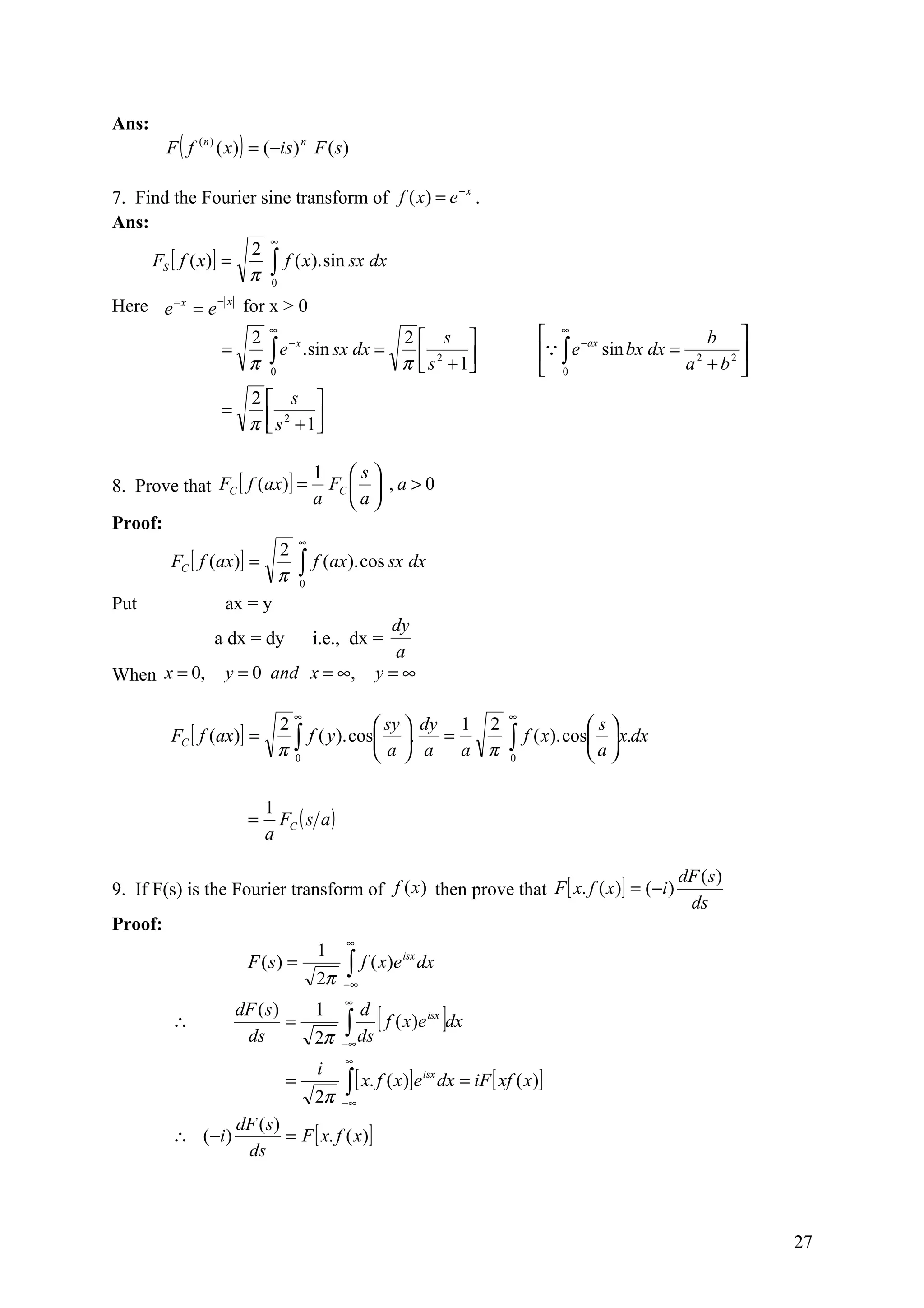 Ans:
         F ( f ( n ) ( x) ) = (−is ) n F ( s )

7. Find the Fourier sine transform of f ( x ) = e − x .
Ans:
                      ∞
                    2
     FS [ f ( x)] =
                    π ∫
                        f ( x ). sin sx dx
                      0

Here e − x = e − x for x > 0
                      2
                              ∞
                                         2 s                                            ∞ −ax              b 
                        ∫ e .sin sx dx = π  s 2 + 1                                     ∫ e sin bx dx = 2
                           −x
                    =                                                                                             
                      π 0                                                               0               a + b2 
                          2 s 
                    =
                          π  s 2 + 1
                                    

                                          1 s
8. Prove that FC [ f (ax)] =               FC   , a > 0
                                          a a
Proof:
                                      ∞
                         2
         FC [ f (ax)] =               ∫ f (ax). cos sx dx
                         π            0

Put               ax = y
                                                     dy
                  a dx = dy               i.e., dx =
                                                      a
When x = 0,         y = 0 and x = ∞,                y=∞

                                   ∞                                                ∞
                        2               sy  dy 1 2                                            s
         FC [ f (ax)] =   ∫ f ( y). cos a . a = a π                               ∫ f ( x). cos a  x.dx
                        π0                                                        0             

                              1
                          =     FC ( s a )
                              a

                                                                                                              dF ( s )
9. If F(s) is the Fourier transform of f (x ) then prove that F [ x. f ( x )] = (−i )
                                                                                                               ds
Proof:
                                               ∞
                                          1
                          F (s) =              ∫ f ( x )e
                                                            isx
                                                                  dx
                                          2π   −∞
                                               ∞

                                               ∫ ds [ f ( x)e ]dx
                        dF ( s )          1      d
          ∴                      =                                 isx

                         ds               2π   −∞
                                               ∞
                                          i
                                  =            ∫ [ x. f ( x)]e          dx = iF [ xf ( x)]
                                                                  isx

                                          2π   −∞

                   dF ( s)
          ∴ ( −i )         = F [ x. f ( x)]
                    ds



                                                                                                                         27
 