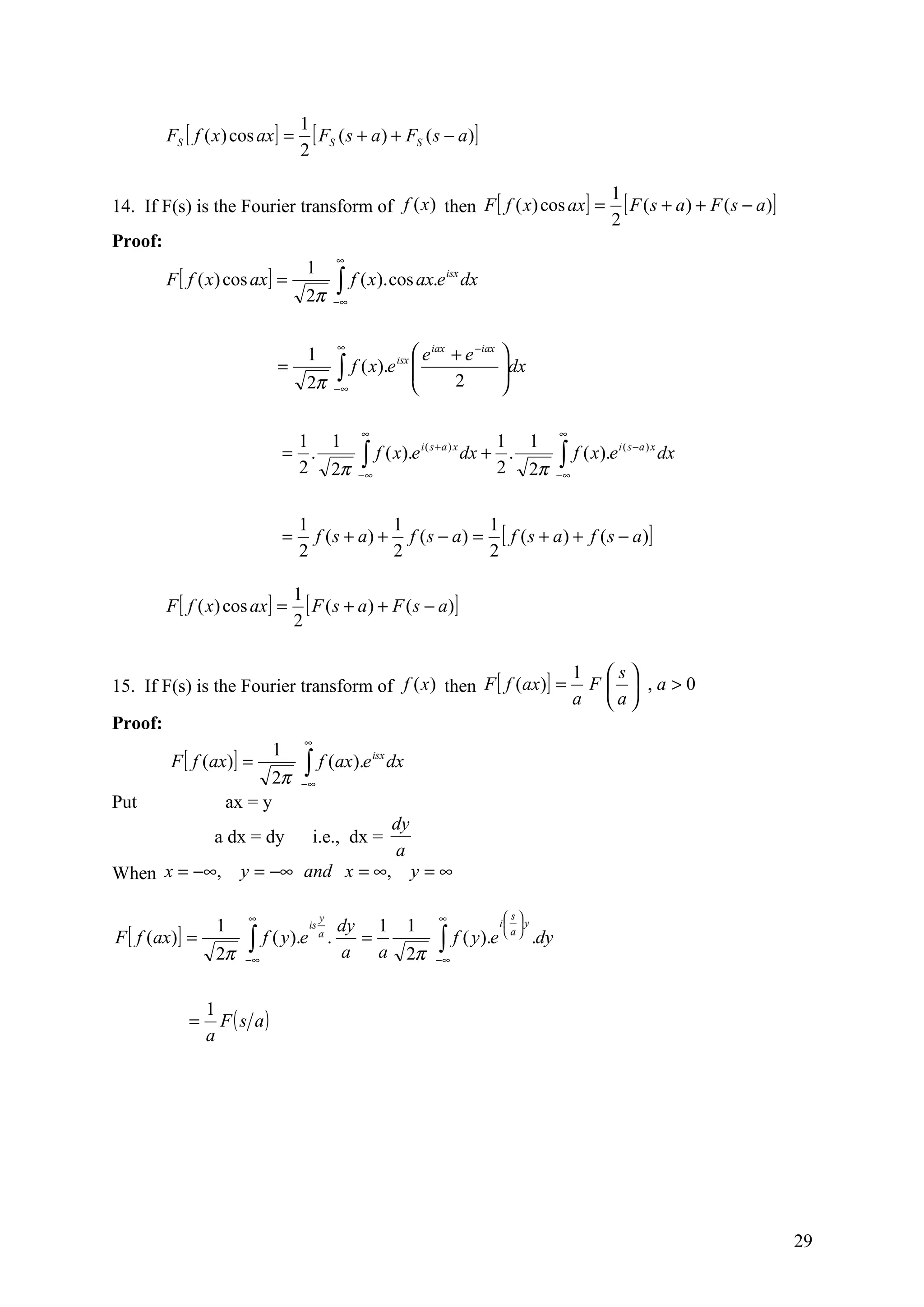 1
         FS [ f ( x ) cos ax ] =         [ FS ( s + a) + FS ( s − a)]
                                       2

                                                                                                                 1
14. If F(s) is the Fourier transform of f (x ) then F [ f ( x) cos ax ] =                                          [ F ( s + a ) + F ( s − a )]
                                                                                                                 2
Proof:
                                                     ∞
                                        1
         F [ f ( x) cos ax ] =                       ∫ f ( x). cos ax.e
                                                                               isx
                                                                                     dx
                                        2π           −∞



                                                     ∞
                                        1                   e iax + e −iax                 
                              =             ∫
                                        2π −∞
                                              f ( x).e isx 
                                                           
                                                                  2
                                                                                            dx
                                                                                            
                                                                                            

                                                          ∞                                              ∞
                                   1 1                                           1 1
                                                           ∫∞ f ( x).e dx + 2 . 2π                       ∫ f ( x).e
                                                                      i( s+a ) x                                      i ( s −a ) x
                                  = .                                                                                                dx
                                   2 2π                   −                                              −∞



                                      1              1             1
                                  =     f ( s + a ) + f ( s − a ) = [ f ( s + a ) + f ( s − a )]
                                      2              2             2

                                      1
         F [ f ( x) cos ax ] =          [ F ( s + a ) + F ( s − a)]
                                      2

                                                                                                              1 s
15. If F(s) is the Fourier transform of f (x ) then F [ f (ax)] =                                              F  ,a>0
                                                                                                              a a
Proof:
                                       ∞
                              1
         F [ f (ax)] =                 ∫ f (ax).e
                                                              isx
                                                                    dx
                          2π           −∞
Put                 ax = y
                                                                    dy
                  a dx = dy                i.e., dx =
                                                                    a
When x = −∞,           y = −∞ and x = ∞,                                 y=∞

                       ∞                     y                                ∞             s
                  1                                  dy 1                1                 i  y
F [ f (ax)] =
                                        is

                  2π
                       ∫
                       −∞
                            f ( y ).e        a
                                                 .     =
                                                     a a                 2π
                                                                              ∫
                                                                              −∞
                                                                                   f ( y ).e  a  .dy


                 1
             =     F ( s a)
                 a




                                                                                                                                                  29
 