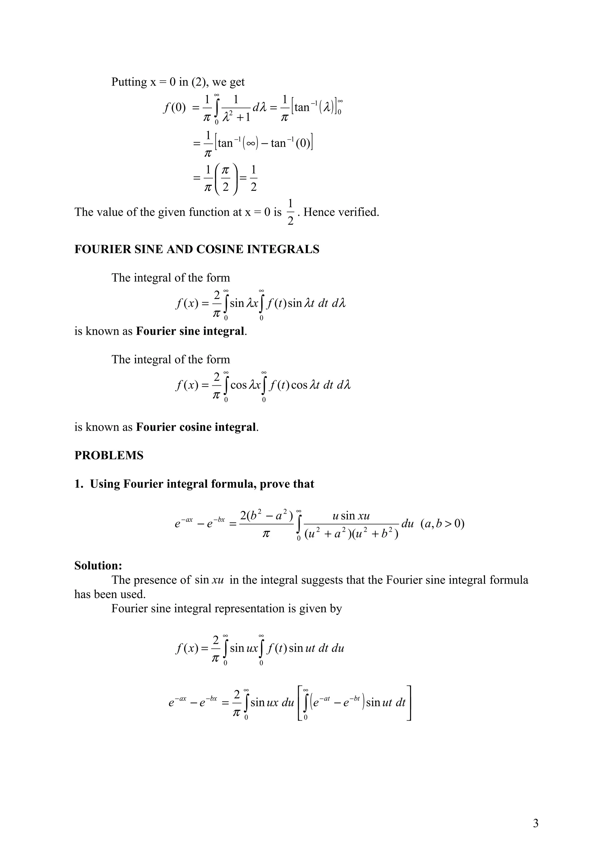 Putting x = 0 in (2), we get
                             ∞
                           1
                  f (0) = ∫ 2
                                 1
                          π 0 λ +1
                                           1
                                     d λ = tan −1 ( λ ) 0
                                           π
                                                        ∞
                                                            [           ]
                           1
                                     [
                        = tan −1 ( ∞ ) − tan −1 (0)
                          π
                                                                  ]
                           1 π  1
                        =  =
                          π 2 2
                                             1
The value of the given function at x = 0 is . Hence verified.
                                             2

FOURIER SINE AND COSINE INTEGRALS

       The integral of the form
                             2∞       ∞
                    f ( x) = ∫ sin λx ∫ f (t ) sin λt dt dλ
                            π0        0

is known as Fourier sine integral.

        The integral of the form
                                ∞      ∞
                              2
                     f ( x) = ∫ cos λx ∫ f (t ) cos λt dt dλ
                             π 0       0



is known as Fourier cosine integral.

PROBLEMS

1. Using Fourier integral formula, prove that

                                               2(b 2 − a 2 ) ∞       u sin xu
                                                             ∫ (u 2 + a 2 )(u 2 + b 2 ) du (a, b > 0)
                         − ax        − bx
                     e          −e           =
                                                    π        0



Solution:
       The presence of sin xu in the integral suggests that the Fourier sine integral formula
has been used.
       Fourier sine integral representation is given by

                                         ∞          ∞
                              2
                      f ( x) = ∫ sin ux ∫ f (t ) sin ut dt du
                              π 0       0


                                               ∞
                                                           ∞                               
                                                 sin ux du  ∫ ( e − at − e −bt ) sin ut dt 
                                             2
                    e − ax − e −bx =           ∫
                                             π 0           0                               




                                                                                                        3
 