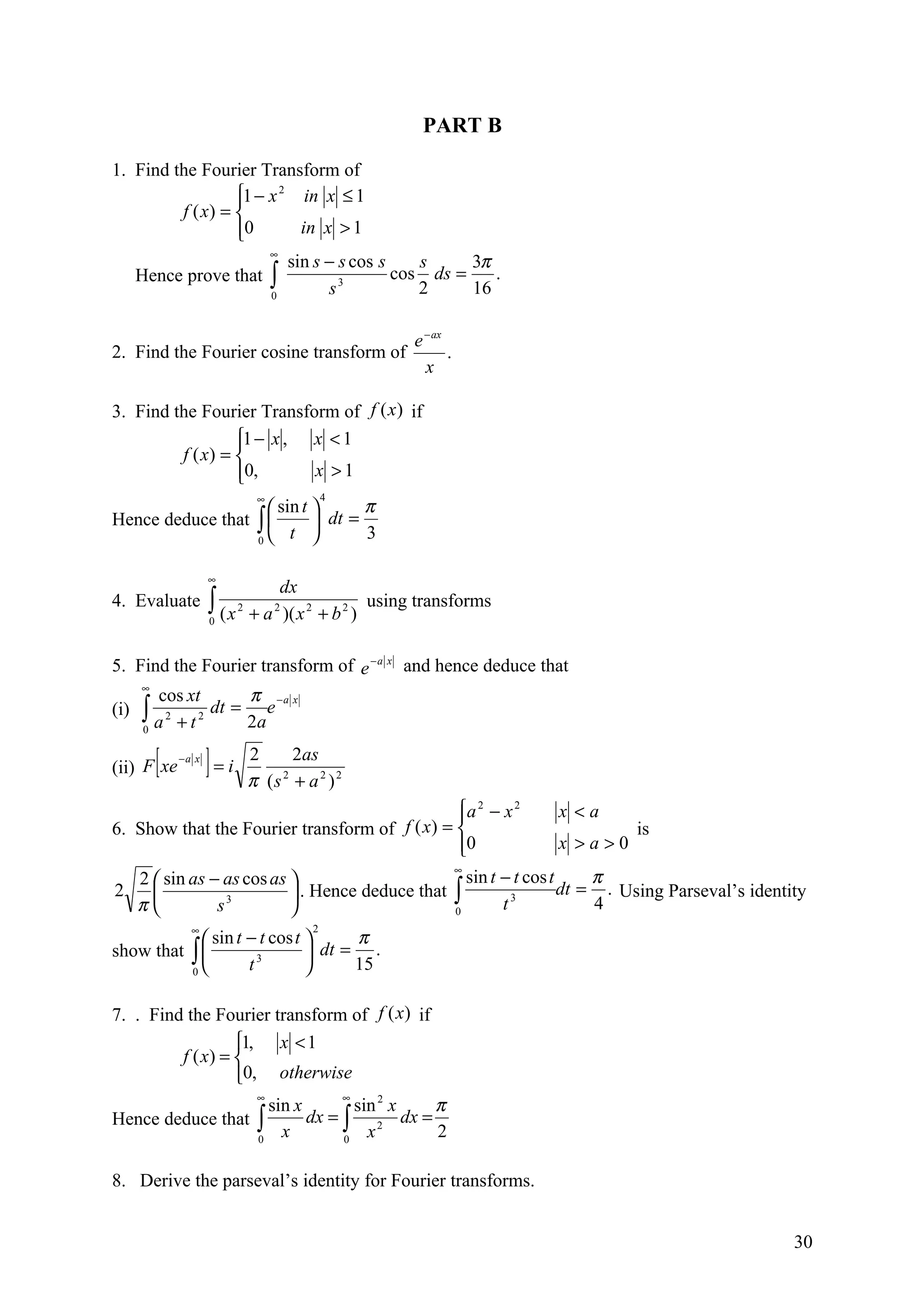 PART B

1. Find the Fourier Transform of
                  1 − x 2 in x ≤ 1
                  
         f ( x) = 
                  0
                           in x > 1
                       ∞
                          sin s − s cos s    s     3π
   Hence prove that ∫             3
                                          cos ds =    .
                       0        s            2     16

                                                     e − ax
2. Find the Fourier cosine transform of                     .
                                                       x

3. Find the Fourier Transform of f (x ) if
                  1 − x , x < 1
                  
         f ( x) = 
                  0,
                          x >1
                               ∞           4
                     sin t       π
Hence deduce that ∫         dt =
                  0
                        t         3

                   ∞
                                  dx
4. Evaluate        ∫ (x
                   0
                          2
                              + a )( x 2 + b 2 )
                                   2             using transforms


5. Find the Fourier transform of e − a x and hence deduce that
    ∞
       cos xt     π −a x
(i) ∫ 2 2 dt = e
    0 a +t
                  2a

      [
(ii) F xe
            −a x
                   ]=i        2     2as
                              π (s + a 2 ) 2
                                  2


                                                  a 2 − x 2
                                                                   x <a
6. Show that the Fourier transform of    f ( x) =                           is
                                                  0
                                                                   x >a>0
                                                 ∞
   2  sin as − as cos as                          sin t − t cos t     π
2                         . Hence deduce that ∫                   dt = . Using Parseval’s identity
   π          s 3
                                                 0       t 3
                                                                        4
              ∞                        2
             sin t − t cos t      π
show that ∫          3        dt = .
          0                  
                    t               15

7. . Find the Fourier transform of f (x) if
                  1, x < 1
         f ( x) = 
                  0, otherwise
                               ∞               ∞
                    sin x        sin 2 x π
Hence deduce that ∫       dx = ∫ 2 dx =
                  0
                      x        0
                                   x     2

8. Derive the parseval’s identity for Fourier transforms.


                                                                                                  30
 