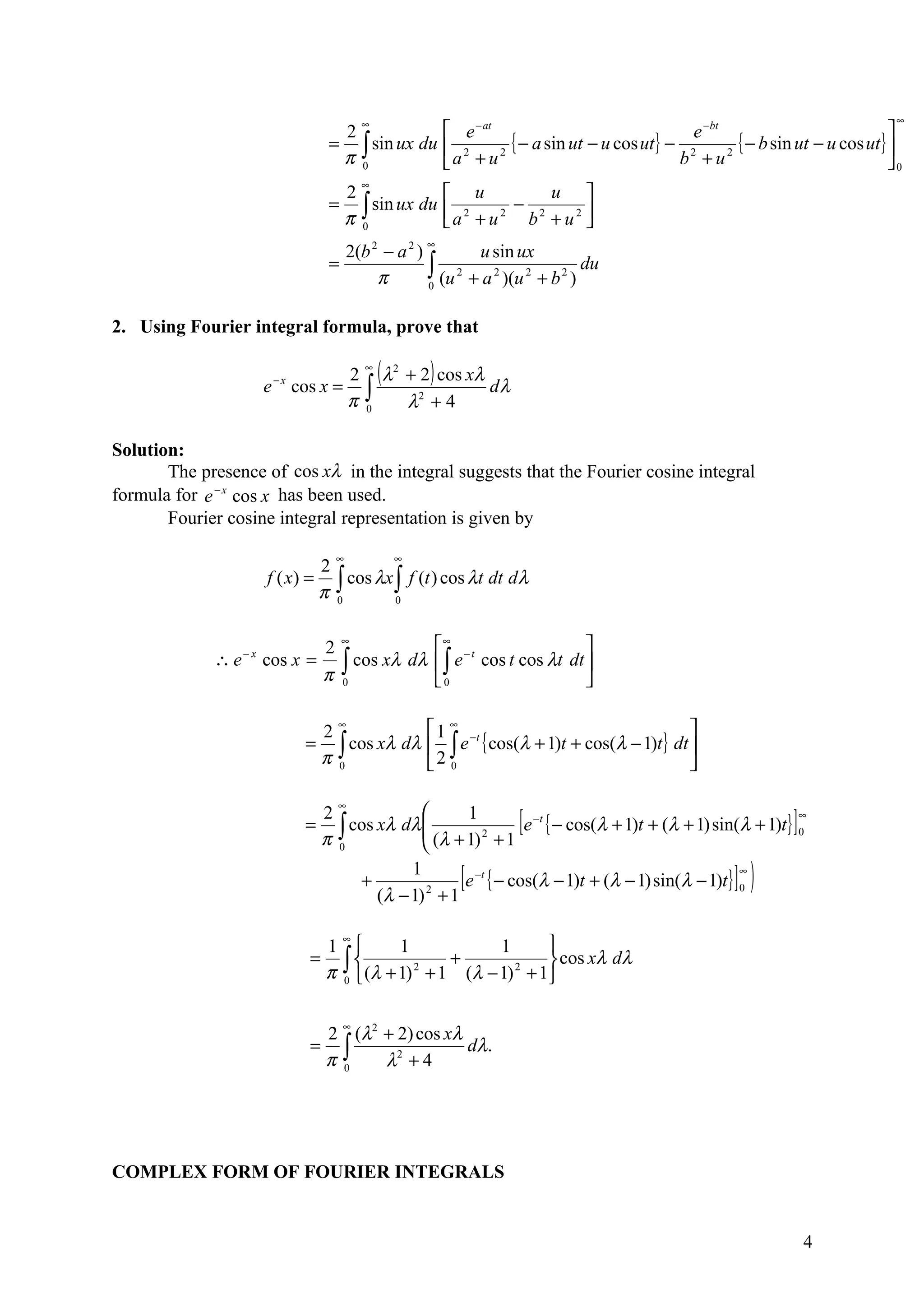 ∞                                                                                        ∞
                                       2                           e − at                                − bt
                                                                                                                                      
                                      = ∫ sin ux du                2        { − a sin ut − u cos ut} − 2e 2 { − b sin ut − u cos ut} 
                                       π 0                        a + u
                                                                           2
                                                                                                       b +u                           0
                                              ∞
                                           2              u               u 
                                      =      ∫ sin ux du  a 2 + u 2 − b 2 + u 2 
                                           π 0                                  
                                                              ∞
                                        2(b 2 − a 2 )         u sin ux
                                      =
                                             π        ∫ (u 2 + a 2 )(u 2 + b 2 ) du
                                                      0


2. Using Fourier integral formula, prove that

                                        2
                                              ∞
                                                  (λ   2
                                                           + 2 ) cos xλ
                                              ∫                         dλ
                           −x
                       e        cos x =
                                        π     0            λ2 + 4

Solution:
       The presence of cos xλ in the integral suggests that the Fourier cosine integral
formula for e − x cos x has been used.
       Fourier cosine integral representation is given by

                                       ∞               ∞
                                     2
                                     π∫
                       f ( x) =          cos λx ∫ f (t ) cos λt dt dλ
                                       0        0



                              2∞           ∞ − t                
             ∴e   −x
                       cos x = ∫ cos xλ dλ  ∫ e cos t cos λt dt 
                              π 0          0                    

                                     2
                                       ∞
                                                   1 ∞                                      
                                 =     ∫ cos xλ dλ  ∫ e −t { cos(λ + 1)t + cos(λ − 1)t } dt 
                                     π 0           2 0                                      

                                       ∞
                                                    
                                 =
                                     2
                                     π 0            
                                                          1          −t
                                                                             [
                                       ∫ cos xλ dλ  (λ + 1) 2 + 1 e { − cos(λ + 1)t + (λ + 1) sin(λ + 1)t}            ]   ∞
                                                                                                                           0
                                                    
                                          +
                                                  1
                                             (λ − 1) + 1
                                                     2
                                                                    [
                                                         e −t { − cos(λ − 1)t + (λ − 1) sin(λ − 1)t } 0
                                                                                                      ∞
                                                                                                              ]   )
                                     ∞
                                   1         1           1     
                                  = ∫              +            cos xλ dλ
                                   π 0  (λ + 1) + 1 (λ − 1) + 1
                                                2           2




                                          ∞
                                   2 (λ2 + 2) cos xλ
                                  = ∫                dλ.
                                   π 0   λ2 + 4




COMPLEX FORM OF FOURIER INTEGRALS


                                                                                                                           4
 