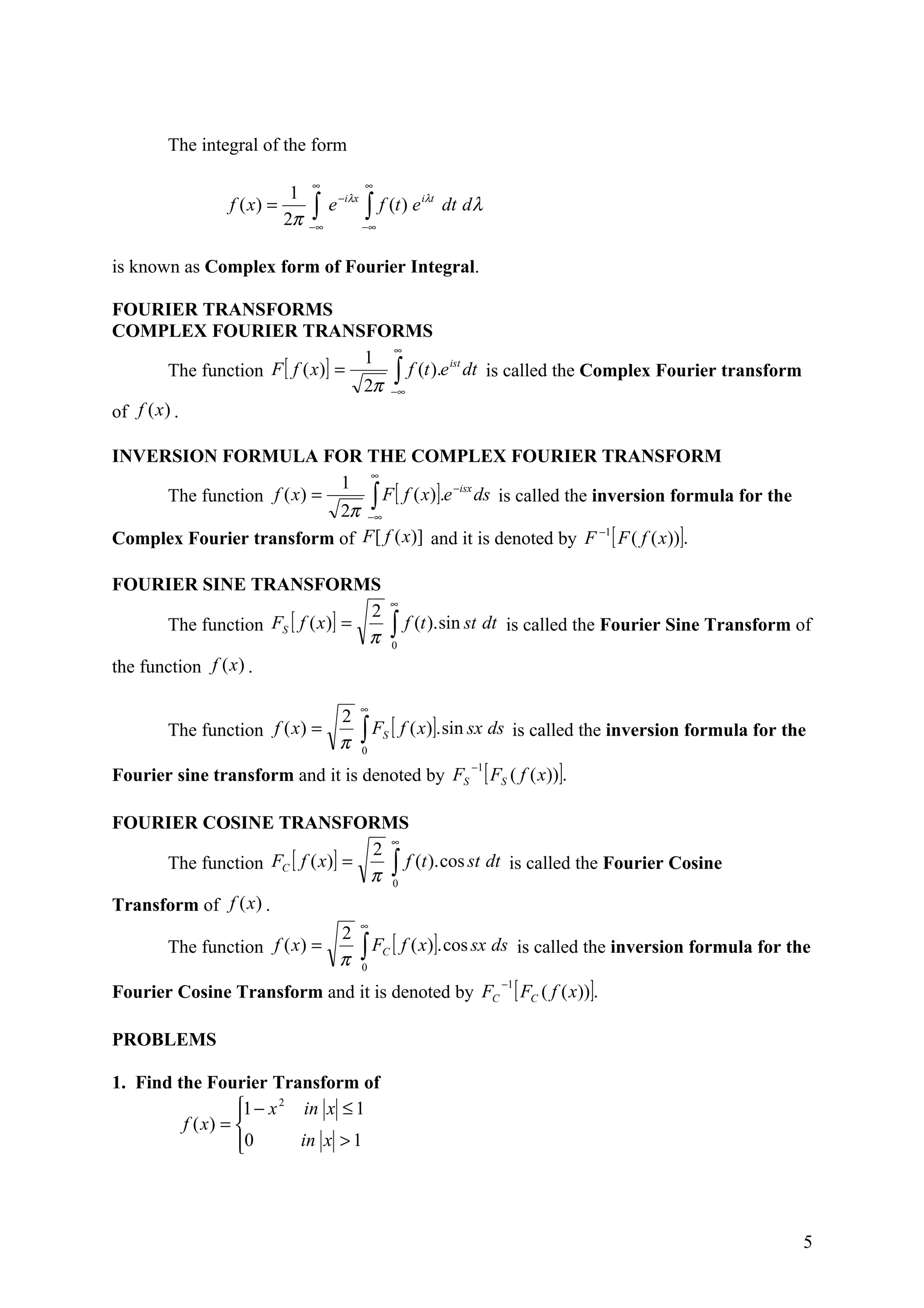 The integral of the form

                                ∞              ∞
                            1
                                ∫    e − iλx   ∫ f (t ) e
                                                             iλt
                f ( x) =                                           dt d λ
                           2π   −∞             −∞


is known as Complex form of Fourier Integral.

FOURIER TRANSFORMS
COMPLEX FOURIER TRANSFORMS
                                        ∞
                                    1
         The function F [ f ( x)] =     ∫∞ f (t ).e dt is called the Complex Fourier transform
                                                   ist

                                    2π −
of f (x ) .

INVERSION FORMULA FOR THE COMPLEX FOURIER TRANSFORM
                               ∞
                           1
                               ∫∞F [ f ( x)].e ds is called the inversion formula for the
                                              −isx
     The function f ( x) =
                           2π −
Complex Fourier transform of F [ f ( x)] and it is denoted by F −1 [ F ( f ( x))].

FOURIER SINE TRANSFORMS
                                                        ∞
                                    2
       The function FS [ f ( x )] =                     ∫ f (t ).sin st dt      is called the Fourier Sine Transform of
                                    π                   0

the function f (x ) .

                                               ∞
                             2
       The function f ( x) =
                             π                 ∫ F [ f ( x)]. sin sx ds is called the inversion formula for the
                                               0
                                                    S


Fourier sine transform and it is denoted by FS
                                                                       −1
                                                                            [ FS ( f ( x))].
FOURIER COSINE TRANSFORMS
                                    ∞
                                  2
      The function FC [ f ( x)] =
                                  π ∫
                                      f (t ). cos st dt is called the Fourier Cosine
                                    0

Transform of f (x) .
                                               ∞
                             2
       The function f ( x) =
                             π                 ∫ F [ f ( x)]. cos sx ds
                                               0
                                                    C                               is called the inversion formula for the

Fourier Cosine Transform and it is denoted by FC
                                                                               −1
                                                                                    [ FC ( f ( x))].
PROBLEMS

1. Find the Fourier Transform of
                  1 − x 2 in x ≤ 1
                  
         f ( x) = 
                  0
                          in x > 1




                                                                                                                          5
 