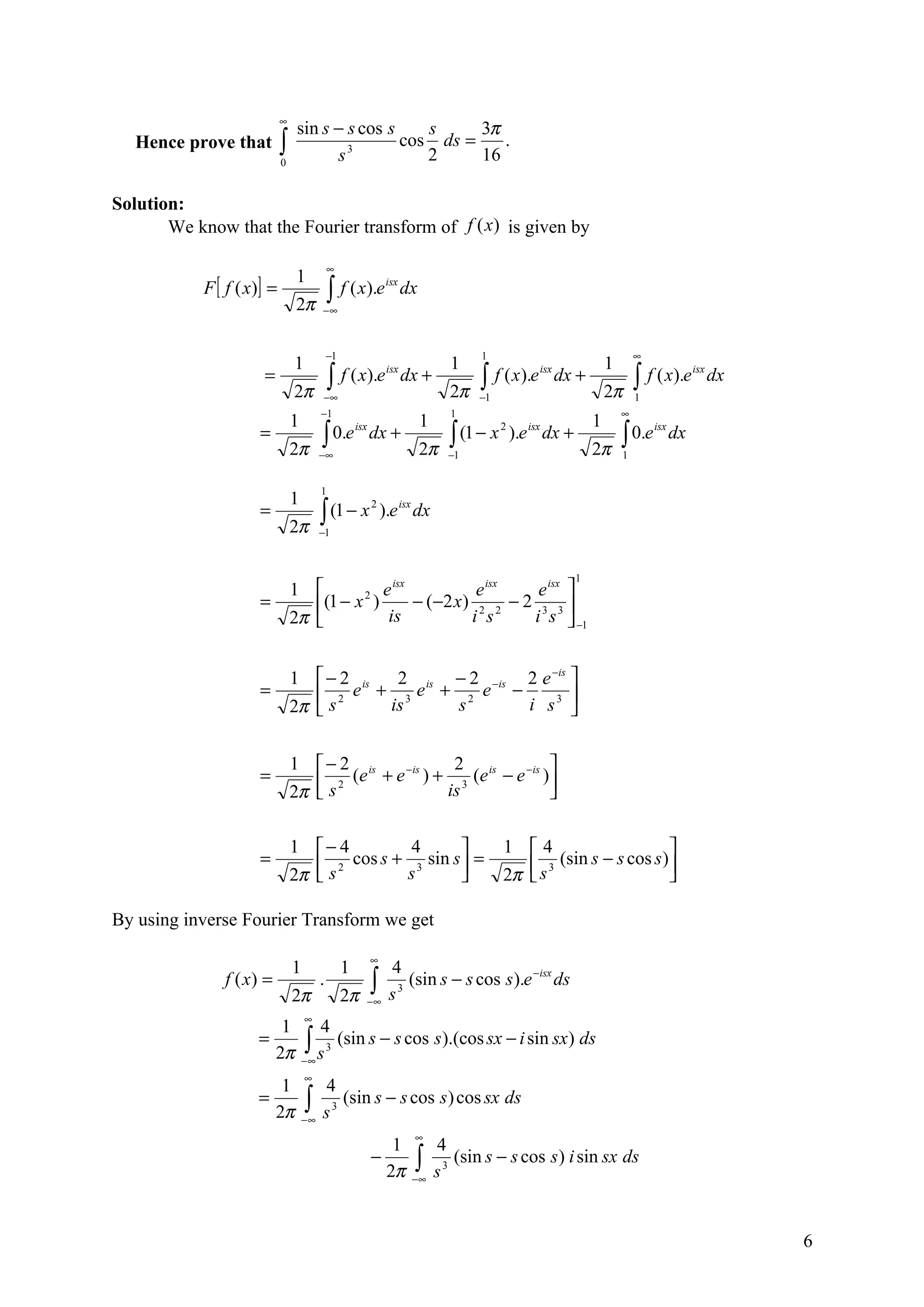 ∞
                                 sin s − s cos s    s     3π
   Hence prove that         ∫
                            0          s 3
                                                 cos ds =
                                                    2     16
                                                             .


Solution:
       We know that the Fourier transform of f (x) is given by

                                             ∞
                                 1
           F [ f ( x )] =                    ∫ f ( x).e
                                                            isx
                                                                  dx
                                 2π      −∞



                                             −1                                   1                                      ∞
                                1                                            1                                  1
                      =                      ∫ f ( x).e           dx +            ∫ f ( x).e         dx +                ∫ f ( x).e
                                                            isx                                isx                                      isx
                                                                                                                                              dx
                                2π       −∞                                  2π   −1                            2π       1
                                         −1                                  1                                      ∞
                                1                                      1                                    1
                     =                   ∫ 0.e dx +                          ∫ (1 − x ).e dx +                      ∫ 0.e
                                              isx                                    2   isx                                 isx
                                                                                                                                   dx
                                2π       −∞                            2π    −1                             2π       1


                                         1
                                1
                     =                   ∫ (1 − x
                                                       2
                                                           ).e isx dx
                                2π       −1



                                                                                                       1
                                1              e isx            e isx   e isx 
                     =              (1 − x 2 )       − ( −2 x ) 2 2 − 2 3 3 
                                2π              is             i s     i s  −1


                                1  − 2 is  2 is − 2 −is 2 e −is 
                     =              2 e + 3e + 2 e −            
                                2π  s     is    s       i s3 


                                1  − 2 is             2                
                     =             s   (e + e −is ) + 3 (e is − e −is )
                                2π 
                                      2
                                                      is                

                                1 − 4           4                                    1 4                       
                     =              s 2 cos s + s 3 sin s  =                             s 3 (sin s − s cos s )
                                2π                                                   2π                        

By using inverse Fourier Transform we get

                                                       ∞
                                1                 1         4
               f ( x) =
                                2π
                                         .
                                                  2π
                                                       ∫
                                                       −∞   s 3
                                                                (sin s − s cos s ).e −isx ds

                                    ∞
                           1             4
                     =
                          2π        ∫s
                                    −∞
                                             3
                                                  (sin s − s cos s ).(cos sx − i sin sx ) ds

                                    ∞
                           1             4
                     =
                          2π        ∫
                                    −∞   s3
                                            (sin s − s cos s ) cos sx ds

                                                                   ∞
                                                          1                4
                                                       −
                                                         2π        ∫
                                                                   −∞      s3
                                                                              (sin s − s cos s ) i sin sx ds



                                                                                                                                                   6
 