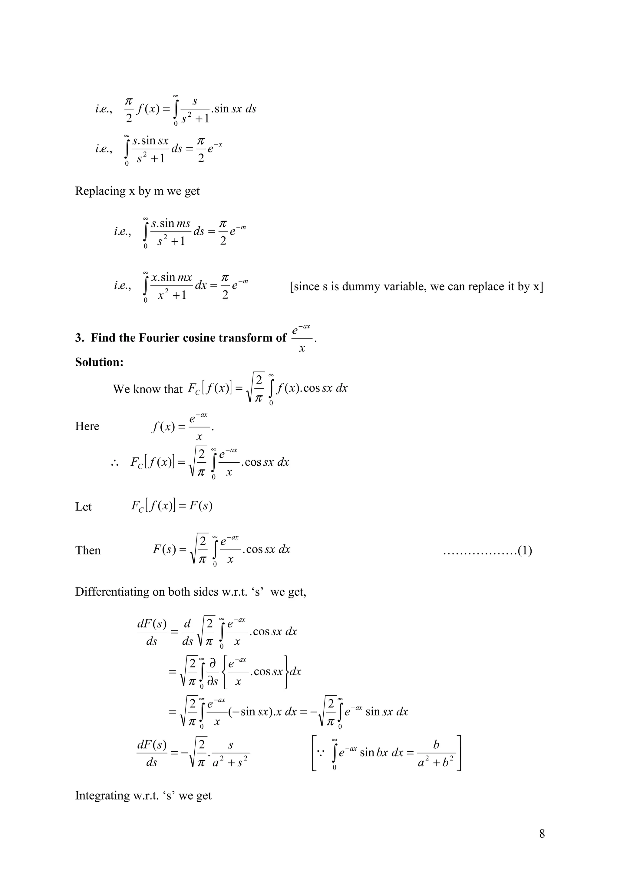 ∞
                 π              s
      i.e.,        f ( x) = ∫ 2    . sin sx ds
                 2          0 s +1
                ∞
                      s. sin sx     π
      i.e.,     ∫0     s +1
                         2
                                ds = e − x
                                    2

Replacing x by m we get

                         ∞
                             s. sin ms     π
              i.e.,      ∫
                         0    s +1
                                 2
                                       ds = e − m
                                           2

                         ∞
                             x. sin mx     π
              i.e.,      ∫
                         0    x +1
                                 2
                                       dx = e −m
                                           2
                                                                      [since s is dummy variable, we can replace it by x]


                                                                      e − ax
3. Find the Fourier cosine transform of                                      .
                                                                        x
Solution:
                                                                 ∞
                                                             2
              We know that FC [ f ( x )] =                       ∫ f ( x). cos sx dx
                                                             π   0
                                            − ax
                                        e
Here                         f ( x) =              .
                            x
                                                   ∞
                            2                        e − ax
          ∴ FC [ f ( x )] =                        ∫ x . cos sx dx
                            π                      0



Let                   FC [ f ( x)] = F ( s )

                                                   ∞
                                            2        e − ax
Then                         F (s) =
                                            π      ∫ x . cos sx dx
                                                   0
                                                                                                                   ………………(1)


Differentiating on both sides w.r.t. ‘s’ we get,

                                                       ∞
                       dF ( s ) d 2                      e − ax
                        ds
                               =
                                 ds π                  ∫ x . cos sx dx
                                                       0
                                         ∞
                                        2 ∂  e −ax       
                                =        ∫ ∂s  x . cos sxdx
                                        π0               
                                             ∞                                       ∞
                                        2 e −ax                  2 − ax
                                =        ∫ x (− sin sx).x dx = − π ∫ e sin sx dx
                                        π0                         0

                       dF ( s )    2     s                                      ∞
                                                                                                                b 
                                                                                 ∫e
                                                                                         − ax
                                =−   . 2                                                      sin bx dx =          
                        ds         π a + s2                                     0                            a + b2 
                                                                                                               2




Integrating w.r.t. ‘s’ we get


                                                                                                                               8
 