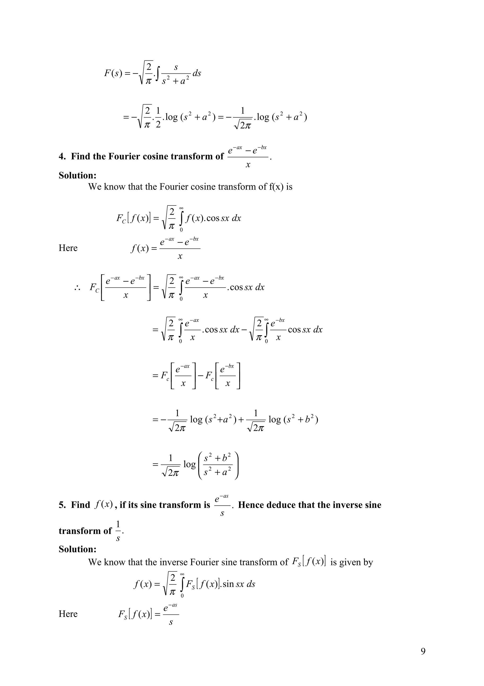 2      s
            F (s) = −      .∫ 2   ds
                         π s + a2

                        2 1                        1
                 =−      . . log ( s 2 + a 2 ) = −    . log ( s 2 + a 2 )
                        π 2                        2π

                                                                 e − ax − e −bx
4. Find the Fourier cosine transform of                                         .
                                                                        x
Solution:
       We know that the Fourier cosine transform of f(x) is

                                            ∞
                                      2
               FC [ f ( x )] =              ∫ f ( x). cos sx dx
                                      π         0
                                     − ax
                                 e          − e −bx
Here                 f ( x) =
                                            x

                                            ∞
         e − ax − e −bx   2                 e − ax − e − bx
   ∴ FC 
                x
                         =
                           π               ∫ x . cos sx dx
                                            0


                                            ∞                                  ∞
                             2                e − ax          2 e −bx
                           =
                             π              ∫ x . cos sx dx − π ∫ x cos sx dx
                                            0                   0




                                 e −ax        e −bx 
                           = Fc         − Fc        
                                 x            x 

                                            1                             1
                           =−                       log ( s 2 + a 2 ) +            log ( s 2 + b 2 )
                                            2π                            2π


                                      1       s2 + b2 
                           =             log  2
                                              s + a2 
                                      2π              

                                                            e − as
5. Find f (x) , if its sine transform is                           . Hence deduce that the inverse sine
                                                              s
               1
transform of     .
               s
Solution:
       We know that the inverse Fourier sine transform of FS [ f (x )] is given by
                                                ∞
                              2
                     f ( x) =
                              π                 ∫ F [ f ( x)]. sin sx ds
                                                0
                                                    S


                                 e − as
Here           FS [ f ( x )] =
                                   s


                                                                                                          9
 