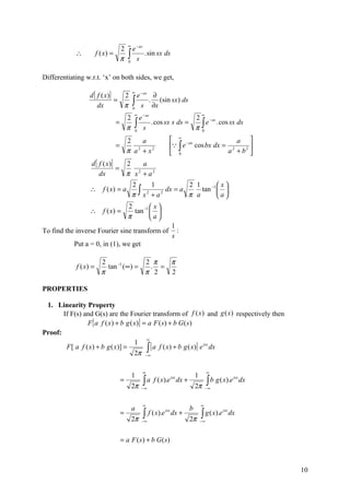 ∞
                                      2     e − as
            ∴          f ( x) =
                                      π   ∫ s . sin sx ds
                                          0



Differentiating w.r.t. ‘x’ on both sides, we get,

                 d [ f ( x )]
                                              ∞
                                2               e − as ∂
                     dx
                              =
                                π             ∫ s . ∂x (sin sx) ds
                                              0
                                               ∞                                    ∞
                                          2      e − as            2 − as
                                  =
                                          π    ∫ s . cos sx s ds = π ∫ e . cos sx ds
                                               0                     0

                                          2    a                   ∞ −ax              a 
                                  =                                ∫ e cos bx dx = 2     
                                          π a + x2
                                             2
                                                                   0               a + b2 
                  d [ f ( x )]   2    a
                               =
                      dx         π x + a2
                                    2


                                              2       1            2 1    −1  x 
                  ∴ f ( x) = a
                                              π ∫ x 2 + a 2 dx = a π a tan  a 
                                                                              
                                          2         x
                  ∴ f ( x) =                tan −1  
                                          π        a
                                                                   1
To find the inverse Fourier sine transform of                        :
                                                                   s
           Put a = 0, in (1), we get

                         2              2 π  π
            f ( x) =       tan −1 (∞) =  . =
                         π              π 2  2

PROPERTIES

 1. Linearity Property
       If F(s) and G(s) are the Fourier transform of f (x ) and g (x) respectively then
                 F [ a f ( x ) + b g ( x)] = a F ( s) + b G ( s )
Proof:
                                            ∞
                                       1
        F [ a f ( x) + b g ( x)] =          ∫∞[ a f ( x) + b g ( x)] e dx
                                                                      isx

                                       2π −

                                                   ∞                                     ∞
                                              1                                 1
                                      =            ∫ a f ( x).e dx +                     ∫ b g ( x).e
                                                               isx                                      isx
                                                                                                              dx
                                              2π   −∞                           2π      −∞



                                                   ∞                                ∞
                                              a                             b
                                      =            ∫    f ( x).e isx dx +           ∫ g ( x).e
                                                                                                 isx
                                                                                                       dx
                                              2π   −∞                       2π      −∞



                                      = a F ( s ) + b G ( s)



                                                                                                                   10
 