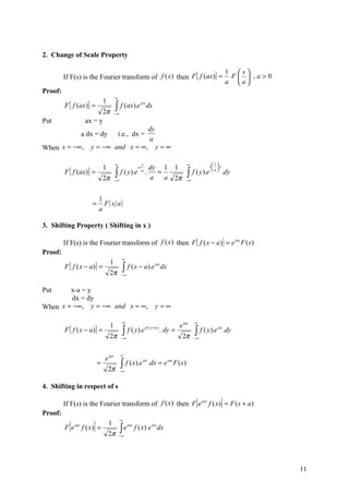2. Change of Scale Property

                                                                                                                         1 s
         If F(s) is the Fourier transform of f (x ) then F [ f (ax)] =                                                    F  ,a>0
                                                                                                                         a a
Proof:
                                           ∞
                                  1
         F [ f (ax)] =                     ∫ f (ax).e
                                                              isx
                                                                     dx
                            2π             −∞
Put                   ax = y
                                                                       dy
                     a dx = dy                 i.e., dx =
                                                                       a
When x = −∞,            y = −∞ and x = ∞,                                   y=∞

                                           ∞                     y                             ∞             s
                                  1                                    dy 1            1                    i  y
         F [ f (ax)] =
                                                            is

                                  2π
                                           ∫ f ( y).e
                                           −∞
                                                                 a
                                                                     .   =
                                                                       a a             2π
                                                                                               ∫ f ( y).e
                                                                                              −∞
                                                                                                             a
                                                                                                                     .dy


                              1
                         =      F ( s a)
                              a

3. Shifting Property ( Shifting in x )

         If F(s) is the Fourier transform of f (x ) then F [ f ( x − a )] = e ias F ( s )
Proof:
                                                 ∞
                                       1
         F [ f ( x − a)] =                       ∫ f ( x − a).e
                                                                            isx
                                                                                  dx
                                       2π       −∞


Put     x-a = y
         dx = dy
When x = −∞, y = −∞ and x = ∞,                                              y=∞

                                                 ∞                                                 ∞
                                       1                                                   e ias
         F [ f ( x − a)] =                       ∫   f ( y ).e is ( y + a ) . dy =                 ∫ f ( y).e
                                                                                                                isy
                                                                                                                         .dy
                                       2π       −∞                                          2π     −∞



                                                ∞
                                  e ias
                              =                 ∫ f ( x).e             .dx = e isa F ( s )
                                                                 isx

                                      2π        −∞


4. Shifting in respect of s

         If F(s) is the Fourier transform of f (x ) then F e iax f ( x) = F ( s + a )               [                ]
Proof:
                                                ∞
         Fe[   iax
                          ]
                     f ( x) =
                                      1
                                                ∫e
                                                     iax
                                                           f ( x) e isx dx
                                      2π       −∞




                                                                                                                                      11
 