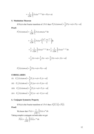 ∞
                              1
                                        ∫ f ( x).e
                                                         i( s+a) x
                        =                                            dx = F ( s + a)
                              2π     −∞


5. Modulation Theorem
                                                                                                             1
         If F(s) is the Fourier transform of f (x ) then F [ f ( x) cos ax ] =                                 [ F ( s + a ) + F ( s − a )]
                                                                                                             2
Proof:
                                            ∞
                                    1
         F [ f ( x) cos ax ] =              ∫ f ( x). cos ax.e
                                                                         isx
                                                                               dx
                                    2π      −∞



                                            ∞
                                    1                   e iax + e −iax             
                            =           ∫
                                    2π −∞
                                          f ( x).e isx 
                                                       
                                                              2
                                                                                    dx
                                                                                    
                                                                                    

                                                     ∞                                     ∞
                               1 1                                      1 1
                                                  ∫∞ f ( x).e dx + 2 . 2π                  ∫ f ( x).e
                                                             i( s+a ) x                                 i ( s −a ) x
                              = .                                                                                      dx
                               2 2π              −                                         −∞



                                  1              1             1
                              =     f ( s + a ) + f ( s − a ) = [ f ( s + a ) + f ( s − a )]
                                  2              2             2


                                  1
         F [ f ( x) cos ax ] =      [ F ( s + a ) + F ( s − a)]
                                  2

COROLLARIES
                             1
(i ) FC [ f ( x) cos ax ] =    [ FC ( s + a) + FC ( s − a)]
                             2
                             1
(ii ) FC [ f ( x) sin ax ] = [ FS (a + s) + FS (a − s )]
                             2
                               1
(iii ) FS [ f ( x) cos ax ] = [ FS ( s + a ) + FS ( s − a )]
                               2
                             1
(iv ) FS [ f ( x) sin ax ] = [ FC ( s − a ) − FC ( s + a)]
                              2

6. Conjugate Symmetry Property

         If F(s) is the Fourier transform of f (x ) then F f ( − x) = F ( s)           [        ]
Proof:
                                                         ∞
                                                 1
         We know that F ( s ) =                          ∫ f ( x). e
                                                                         isx
                                           dx
                                 2π −∞
Taking complex conjugate on both sides we get
                     ∞
                 1
                     ∫∞ f ( x). e dx
                                 −isx
         F (s) =
                 2π −


                                                                                                                                         12
 