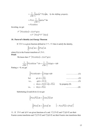 ∞

                                                    ∫ g (u )[e                         ]
                                           1
                               =                                      ius
                                                                            F ( s) du , by the shifting property.
                                         2π         −∞
                                                                  ∞
                                                         1
                               = F ( s).                          ∫ g (u ).e
                                                                                     ius
                                                                                           du
                                          2π                    −∞

                               = F ( s).G ( s )
Inverting, we get

          F −1 [ F ( s ).G ( s)] = f ( x) * g ( x )
                                     = F −1 { F ( s )} * F −1 { G ( s )}

10. Parseval’s Identity (or) Energy Theorem

        If f (x) is a given function defined in (−∞ , ∞) then it satisfy the identity,
                               ∞                               ∞

                               ∫                                ∫ F ( s)
                                               2                                 2
                                    f ( x) dx =                                      ds
                            −∞                                −∞

where F(s) is the Fourier transform of f (x ) .
Proof:
       We know that F −1 [ F ( s ).G ( s)] = f ( x) * g ( x )

                           ∞                                                               ∞
                     1                                                           1
                           ∫ F (s).G(s)e                                                   ∫ f (t ) g ( x − t )dt
                                                         −isx
                                                                ds =
                2π −∞                                                            2π        −∞
Putting x = 0, we get

                                    ∞                                       ∞

                                    ∫ F (s).G(s)ds = ∫ f (t ) g (−t )dt
                                    −∞                                      −∞
                                                                                                                            ………………..(1)

                               Let                       g ( − t ) = f (t )                                                 .……………….(2)
                                   i.e.,                     g (t ) = f (−t )                                               ………………..(3)
                                                   ∴ G ( s ) = F [ f (− x)] = F ( s )                               by property (9)
                               i.e.,           ∴ G ( s) = F ( s)                                                            ………………..(4)

        Substituting (2) and (4) in (1) we get

                                    ∞                                        ∞

                                    ∫ F (s).F (s) ds =
                                    −∞
                                                                             ∫ f (t ). f (t ) dt
                                                                            −∞




                                                                                                             [ F (s).F (s) = F (s) ]
                                               ∞                             ∞

                                               ∫                             ∫
                                                              2                                 2                                     2
                                                   F ( s) ds =                       f ( x) dx
                                           −∞                               −∞



11. If f (x) and g (x) are given functions of x and FC [ f ( x)] and FC [ g ( x)] are their
Fourier cosine transforms and FS [ f ( x)] and FS [ g ( x)] are their Fourier sine transforms then




                                                                                                                                          15
 