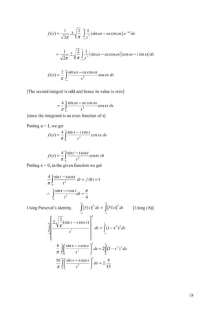 ∞
                            1          2            1
             f ( x) =
                            2π
                                 .2.
                                       π       ∫s
                                               −∞
                                                    3
                                                        [sin as − as cos as].e −isx ds


                                           ∞
                            1          2 1
                                                { sin as − as cos as}{ cos sx − i sin sx} ds
                                       π −∫ s 3
                    =            .2.
                            2π            ∞



                             ∞
                        2 sin as − as cos as
                        π −∫
             f ( x) =                        cos sx ds
                           ∞      s3

[The second integral is odd and hence its value is zero]

                            ∞
                    4 sin as − as cos as
                  = ∫                    cos sx ds
                    π 0        s3
[since the integrand is an even function of s]

Putting a = 1, we get
                      ∞
                    4 sin s − s cos s
            f ( x) = ∫                cos sx ds
                    π 0     s3

                            ∞
                     4 sin t − t cos t
            f ( x) = ∫                 cos tx dt
                    π 0      t3
Putting x = 0, in the given function we get

                ∞
            4 sin t − t cos t
            π∫
                              dt = f (0) = 1
             0      t3
                ∞
                  sin t − t cos t      π
            ∴   ∫
                0       t 3
                                  dt =
                                       4
                                           ∞                     ∞

                                           ∫                     ∫ F (s)
                                                            2              2
Using Parseval’s identity,                      f ( x) dx =                    ds   [Using (A)]
                                         −∞                      −∞
                                                        2
                   2                   
             ∞  2.   (sin s − s cos s)       1
                    π
             ∫ 
            − ∞          s3
                                         ds = ∫ (1 − x 2 ) 2 dx
                                              −1
                                       
                                       
                        ∞                               2        1
                    8  sin s − s cos s 
                     ∫∞                 ds = 2 ∫ (1 − x ) dx
                                                         2 2

                    π−       s 3
                                                0
                        ∞                               2
                    16  sin s − s cos s           8
                      ∫
                    π 0       s 3        ds = 2.
                                                  15




                                                                                                  18
 