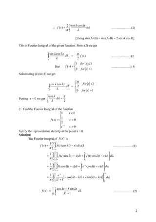 ∞
                                             2 sin λ cos λx
                                             π∫
                                ∴ f ( x) =                  dλ                        .………………(2)
                                              0
                                                     λ

                                                      [Using sin (A+B) + sin (A-B) = 2 sin A cos B]

This is Fourier Integral of the given function. From (2) we get

                        ∞
                          sin λ cos λx                 π
                        ∫
                        0
                                λ
                                       dλ =
                                                       2
                                                         f ( x)                      ……………….(3

                                                      
                                                      1 for x ≤ 1
                                  But        f ( x) =                               ………………..(4)
                                                      0 for x > 1
                                                      
Substituting (4) in (3) we get

                                                π
                            ∞
                              sin λ cos λx         for x ≤ 1
                            ∫ λ            dλ =  2
                            0                   0 for x > 1
                                                
                       ∞
                          sin λ      π
Putting x = 0 we get   ∫0
                            λ
                                dλ =
                                     2

2. Find the Fourier Integral of the function
                                  0     x<0
                                  1
                                  
                         f ( x) =        x=0
                                  2
                                  e − x x > 0
                                  
Verify the representation directly at the point x = 0.
Solution:
       The Fourier integral of f (x) is
                                ∞ ∞
                            1
                 f ( x) =
                            π   ∫ ∫ f (t ) cos λ (t − x) dt dλ
                                0 −∞
                                                                                       ……………….(1)

                        1                                                          
                          ∞   0                            ∞
                       =  ∫ −∫∞
                        π 0
                                 f (t ) cos λ (t − x )dt + ∫ f (t ) cos λ (t − x)dt d λ
                                                           0                        
                        1                                                     
                          ∞   0                         ∞
                       = ∫  ∫ 0. cos λ (t − x)dt + ∫ e −t cos λ (t − x)dt dλ
                        π 0 − ∞                        0                      
                          ∞                                                    ∞
                        1  e −t
                       = ∫ 2     [ − cos( λt − λx ) + λ sin(λt − λx)]  dλ
                                                                       
                        π 0 λ +1                                      0

                                  ∞
                                1 cos λx + λ sin λx
                                π∫
                   f (x) =                          dλ                                     ……….………(2)
                                 0     λ2 + 1




                                                                                                      2
 