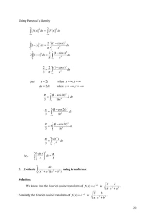 Using Parseval’s identity

            ∞                             ∞

            ∫                             ∫ F ( s)
                             2                         2
                 f ( x) dx =                               ds
            −∞                            −∞



            1                                  ∞
               [1 − x ] dx = 2 ∫ (1 − cos s) ds
                                            2

            ∫
                             2

            −1
                             π −∞     s4
                 1                                 ∞
                                           2 (1 − cos s) 2
            2 ∫ [1 − x ] dx =
                                           π −∫
                                 2
                                                           ds
                 0                            ∞   s4

                                               ∞
                                     2 2 (1 − cos s ) 2
                                     3 π −∫
                                      =                 ds
                                          ∞   s4


             put              s = 2t                    when s = ∞, t = ∞
                             ds = 2dt                   when s = −∞, t = −∞

                                     π ∞ (1 − cos 2t ) 2
                                     3 −∫
                                      =                  .2 dt
                                        ∞    16t 4


                                      π ∞ (1 − cos 2t ) 2
                                      3 −∫
                                       =                  dt
                                         ∞     8t 4

                                           ∞
                                      π      (1 − cos 2t ) 2
                                        = 2∫                 dt
                                      3    0      8t 4


                                      π ∞ sin 4 t
                                      3 ∫ t4
                                       =          dt
                                         0



                     ∞                4
                        sin t   π
    i.e.,            ∫  t  dt = 3
                     0        

                         ∞
                                         dx
3. Evaluate              ∫ (x
                         0
                                 2
                                     + a )( x 2 + b 2 )
                                          2             using transforms.


Solution:
                                                                                       2     a
      We know that the Fourier cosine transform of f ( x) = e − ax is                    . 2    .
                                                                                       π s + a2
                                                                              2     b
Similarly the Fourier cosine transform of f ( x) = e − ax is                    . 2    .
                                                                              π s + b2


                                                                                                    20
 