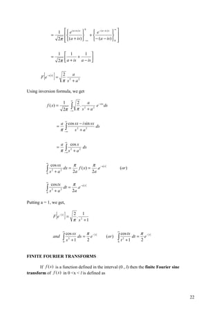 1  e ( a +is ) x     e −( a −is ) x  
                                            0                   ∞

                  =                      +                  
                       2π  (a + is)  −∞  − (a − is )  0 
                                                                 

                       1  1           1 
                  =        a + is + a − is 
                       2π                  


        Fe[   −a x
                      ]=    2    a
                            π s + a2
                               2



Using inversion formula, we get

                                    ∞
                                1        2     a
              f ( x) =
                            2π
                                    ∫
                                    −∞
                                           . 2
                                         π s +a  2
                                                   e −isx ds


                                ∞
                           a cos sx − i sin sx
                           π −∫
                       =                       ds
                              ∞  s2 + a2

                                ∞
                           a      cos x
                       =
                           π−∫∞ s 2 + a 2 ds

              ∞
                  cos sx       π           π −a x
              ∫s
              0
                   2
                     +a 2
                          dx =
                               2a
                                  f ( x) =
                                           2a
                                              .e                       (or )


              ∞
                  cos tx       π −a x
              ∫s
              0
                  2
                    +a  2
                          dt =
                               2a
                                  .e


Putting a = 1, we get,


                     Fe[ ]=−x           2 1
                                         .
                                        π s2 +1

                            ∞                                      ∞
                              cos sx       π −x                      cos tx     π −x
                     and    ∫ s 2 + 1 ds = 2 e
                            0
                                                           (or )   ∫t
                                                                   0
                                                                      2
                                                                        +1
                                                                            dt = e
                                                                                2


FINITE FOURIER TRANSFORMS

       If f (x) is a function defined in the interval (0 , l) then the finite Fourier sine
transform of f (x) in 0 <x < l is defined as




                                                                                             22
 