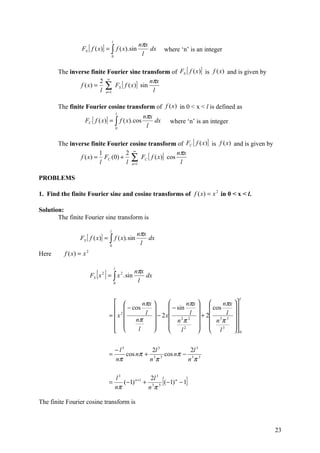 nπx
                                        l
                  FS [ f ( x)] = ∫ f ( x). sin           dx         where ‘n’ is an integer
                                        0
                                                      l

       The inverse finite Fourier sine transform of FS [ f (x )] is f (x) and is given by
                       2 ∞                  nπx
               f ( x) = ∑ FS [ f ( x )] sin
                       l n =1                l

       The finite Fourier cosine transform of f (x ) in 0 < x < l is defined as
                                                       nπx
                                                l
                   FC [ f ( x)] = ∫ f ( x). cos            dx         where ‘n’ is an integer
                                                0
                                                        l

       The inverse finite Fourier cosine transform of FC [ f (x)] is f (x) and is given by
                       1        2 ∞                  nπx
               f ( x) = FC (0) + ∑ FC [ f ( x )] cos
                       l        l n =1                l

PROBLEMS

1. Find the finite Fourier sine and cosine transforms of f ( x) = x 2 in 0 < x < l.

Solution:
       The finite Fourier sine transform is

                                                    nπx
                                    l
                 FS [ f ( x)] = ∫ f ( x). sin           dx
                                    0
                                                     l
Here      f ( x) = x   2




                              [ ]                   nπx
                                            l
                           FS x 2 = ∫ x 2 . sin         dx
                                            0
                                                     l

                                                                                                l
                                              nπx              nπx       nπx 
                                        − cos           − sin        cos     
                                    = x 2      l  − 2 x         l  + 2    l 
                                           nπ           n 2π 2   n 3π 3 
                                                                            
                                             l               l2       l 3  0  


                                            − l3          2l 3         2l 3
                                    =            cos nπ + 3 3 cos nπ − 3 3
                                            nπ           nπ           nπ


                                    =
                                            l3
                                            nπ
                                                           2l 3
                                                                [
                                               (−1) n +1 + 3 3 (−1) n − 1
                                                          nπ
                                                                            ]
The finite Fourier cosine transform is



                                                                                                    23
 