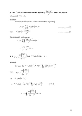 2π (−1) p−1
3. Find f (x) if its finite sine transform is given by                                          , where p is positive
                                                                                        p3
integer and 0 < x < π .

Solution:
       We know that the inverse Fourier sine transform is given by

                                       ∞
                               2
                    f ( x) =        ∑        FS [ f ( x )] sin px                                          ………………..(1)
                               π     p =1

                              2π (−1) p−1
Here     FS [ f (x )] =                                                                                    ………………..(2)
                                  p3

Substituting (2) in (1), we get
                   2 ∞ 2π (−1) p −1
           f ( x) = ∑               sin px
                   π p =1    p3

                         ∞
                             (−1) p −1
                    = 4∑               sin px
                        p =1   p3

                    2 pπ 
               cos         
                    3  find FC [ f ( p )] if 0 < x <1.
                                −1
4. If
      f ( p) =
                (2 p + 1) 2

Solution:
                                                                           ∞
                                                                                                     nπx
       We know that FC
                                     −1
                                           [ f ( p)] = 1 FC (0) + 2 ∑             FC [ f ( x)] cos
                                                         l             l   n =1                       l
                       2 pπ 
                  cos         
Here
         f ( p) =      3 
                   (2 p + 1) 2

Let    FC [ f ( x)] = f ( p)

                                                  ∞
                                                                       nπx
 ∴ FC
         −1
              [ f ( p)] = 1    f C ( 0) +
                                              2
                                                  ∑      f ( p ) cos                      [ l = 1]
                          l                   l   n =1                  l


                                                 2 pπ 
                                   ∞
                                            cos         
                      = 1 + 2∑                   3  . cos nπx
                                   n =1      (2 p + 1) 2




                                                                                                                        25
 