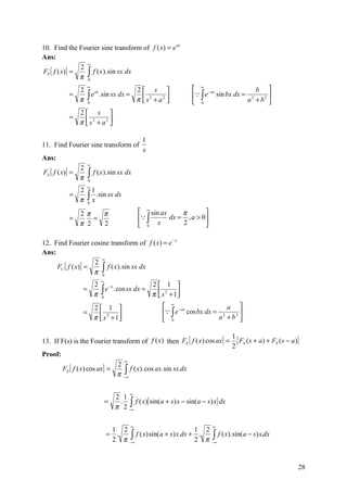 10. Find the Fourier sine transform of f ( x) = e ax
Ans:
                 ∞
               2
FS [ f ( x)] =
               π ∫
                   f ( x ). sin sx dx
                 0

              2
                      ∞
                                 2 s                                   ∞ −ax              b 
            =   ∫ e .sin sx dx = π  s 2 + a 2                          ∫ e sin bx dx = 2
                   ax
                                                                                                 
              π 0                                                      0               a + b2 
                 2 s 
            =
                 π  s2 + a2 
                            

                                                  1
11. Find Fourier sine transform of
                                                  x
Ans:
                      ∞
                 2
FS [ f ( x)] =        ∫ f ( x). sin sx dx
                 π    0
                      ∞
                 2        1
            =
                 π    ∫ x .sin sx dx
                      0

              2π    π                             ∞ sin ax     π       
            =     =                               ∫       dx = , a > 0
              π 2   2                             0 x          2       

12. Find Fourier cosine transform of f ( x ) = e − x
Ans:
                      ∞
                    2
     FC [ f ( x)] =
                    π ∫
                        f ( x). sin sx dx
                      0
                              ∞
                          2                  2 1 
                            ∫ e .cos sx dx = π  s 2 + 1
                               −x
                  =
                          π 0                          
                    2 1                                  ∞ −ax              a 
                  =                                        ∫ e cos bx dx = 2     
                    π  s 2 + 1
                                                         0               a + b2 

                                                                                       1
13. If F(s) is the Fourier transform of f (x ) then FS [ f ( x) cos ax ] =               [ FS ( s + a) + FS ( s − a)]
                                                                                       2
Proof:
                                         ∞
                                      2
         FS [ f ( x) cos ax ] =
                                      π −∫
                                           f ( x ). cos ax. sin sx.dx
                                         ∞



                                             ∞
                                      2 1
                                             f ( x){ sin(a + s) x − sin(a − s) x} dx
                                      π 2 −∫
                                  =    .
                                           ∞



                                             ∞                                ∞
                                   1 2                             1 2
                                  = .
                                   2 π−∫∞ f ( x) sin(a + s) x.dx + 2 . π −∫∞ f ( x).sin(a − s) x.dx

                                                                                                                    28
 