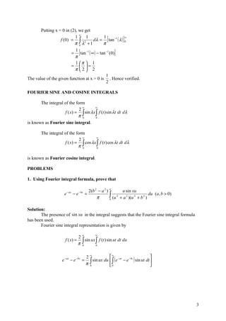 Putting x = 0 in (2), we get
                             ∞
                           1
                  f (0) = ∫ 2
                                 1
                          π 0 λ +1
                                           1
                                     d λ = tan −1 ( λ ) 0
                                           π
                                                        ∞
                                                            [           ]
                           1
                                     [
                        = tan −1 ( ∞ ) − tan −1 (0)
                          π
                                                                  ]
                           1 π  1
                        =  =
                          π 2 2
                                             1
The value of the given function at x = 0 is . Hence verified.
                                             2

FOURIER SINE AND COSINE INTEGRALS

       The integral of the form
                             2∞       ∞
                    f ( x) = ∫ sin λx ∫ f (t ) sin λt dt dλ
                            π0        0

is known as Fourier sine integral.

        The integral of the form
                                ∞      ∞
                              2
                     f ( x) = ∫ cos λx ∫ f (t ) cos λt dt dλ
                             π 0       0



is known as Fourier cosine integral.

PROBLEMS

1. Using Fourier integral formula, prove that

                                               2(b 2 − a 2 ) ∞       u sin xu
                                                             ∫ (u 2 + a 2 )(u 2 + b 2 ) du (a, b > 0)
                         − ax        − bx
                     e          −e           =
                                                    π        0



Solution:
       The presence of sin xu in the integral suggests that the Fourier sine integral formula
has been used.
       Fourier sine integral representation is given by

                                         ∞          ∞
                              2
                      f ( x) = ∫ sin ux ∫ f (t ) sin ut dt du
                              π 0       0


                                               ∞
                                                           ∞                               
                                                 sin ux du  ∫ ( e − at − e −bt ) sin ut dt 
                                             2
                    e − ax − e −bx =           ∫
                                             π 0           0                               




                                                                                                        3
 