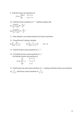 9. Find the Fourier sine transform of
                  sin x, 0 < x ≤ a
         f ( x) = 
                  0,     a≤x<∞

10. Find the Fourier transform of e −4 x and hence deduce that
    ∞
      cos 2 x     π
(i) ∫ 2       dx = e −8
    0
      x + 16      8
       ∞
           x sin 2 x     π
(ii)   ∫x
       0
             2
               + 16
                     dx = e −8
                         2

11. State and prove convolution theorem for Fourier transforms.

12. Using Parseval’s identity calculate
    ∞                       ∞
         dx                       x2
(i) ∫ 2            ,   (ii) ∫ 2            dx              if a > 0.
    0
      (a + x 2 ) 2          0
                              (a + x 2 ) 2

                                                 2 2
13. Find the Fourier cosine transform of e − a    x



                                                       2
14. (i) Find the Fourier cosine transform of e − x
    (ii) Find the Fourier sine transform of
                       x,     0 < x <1
                      
            f ( x ) = 2 − x , 1< x < 2
                      0       x>2
                      

15. Find Fourier sine and cosine transform of e − x and hence find the Fourier sine transform
     x                                      1
of 2     and Fourier cosine transform of 2        .
   x +1                                   x +1




                                                                                            31
 