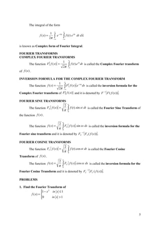 The integral of the form

                                ∞              ∞
                            1
                                ∫    e − iλx   ∫ f (t ) e
                                                             iλt
                f ( x) =                                           dt d λ
                           2π   −∞             −∞


is known as Complex form of Fourier Integral.

FOURIER TRANSFORMS
COMPLEX FOURIER TRANSFORMS
                                        ∞
                                    1
         The function F [ f ( x)] =     ∫∞ f (t ).e dt is called the Complex Fourier transform
                                                   ist

                                    2π −
of f (x ) .

INVERSION FORMULA FOR THE COMPLEX FOURIER TRANSFORM
                               ∞
                           1
                               ∫∞F [ f ( x)].e ds is called the inversion formula for the
                                              −isx
     The function f ( x) =
                           2π −
Complex Fourier transform of F [ f ( x)] and it is denoted by F −1 [ F ( f ( x))].

FOURIER SINE TRANSFORMS
                                                        ∞
                                    2
       The function FS [ f ( x )] =                     ∫ f (t ).sin st dt      is called the Fourier Sine Transform of
                                    π                   0

the function f (x ) .

                                               ∞
                             2
       The function f ( x) =
                             π                 ∫ F [ f ( x)]. sin sx ds is called the inversion formula for the
                                               0
                                                    S


Fourier sine transform and it is denoted by FS
                                                                       −1
                                                                            [ FS ( f ( x))].
FOURIER COSINE TRANSFORMS
                                    ∞
                                  2
      The function FC [ f ( x)] =
                                  π ∫
                                      f (t ). cos st dt is called the Fourier Cosine
                                    0

Transform of f (x) .
                                               ∞
                             2
       The function f ( x) =
                             π                 ∫ F [ f ( x)]. cos sx ds
                                               0
                                                    C                               is called the inversion formula for the

Fourier Cosine Transform and it is denoted by FC
                                                                               −1
                                                                                    [ FC ( f ( x))].
PROBLEMS

1. Find the Fourier Transform of
                  1 − x 2 in x ≤ 1
                  
         f ( x) = 
                  0
                          in x > 1




                                                                                                                          5
 