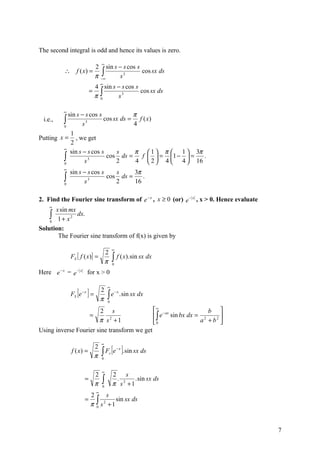 The second integral is odd and hence its values is zero.

                                  ∞
                              2 sin s − s cos s
                              π −∫
          ∴        f ( x) =                     cos sx ds
                                 ∞    s3
                                  ∞
                             4 sin s − s cos s
                            = ∫                cos sx ds
                             π 0     s3

          ∞
            sin s − s cos s            π
 i.e.,    ∫
          0        s 3
                            cos sx ds = f ( x)
                                       4
             1
Putting x = , we get
             2
         ∞
             sin s − s cos s     s     π  1  π  1  3π
         ∫0         s  3
                             cos ds =
                                 2
                                         f   = 1 −  =
                                        4  2  4  4  16
                                                           .

          ∞
              sin s − s cos s    s     3π
          ∫
          0         s 3
                              cos ds =
                                 2     16
                                          .


2. Find the Fourier sine transform of e − x , x ≥ 0 (or) e − x , x > 0. Hence evaluate
    ∞
      x sin mx
    ∫ 1 + x 2 dx.
    0

Solution:
       The Fourier sine transform of f(x) is given by

                                          ∞
                              2
              FS [ f ( x )] =             ∫ f ( x).sin sx dx
                              π           0
         −x        −x
Here e        =e        for x > 0

                                      ∞
                   [ ]
              FS e − x =
                                  2
                                  π   ∫e
                                              −x
                                                   . sin sx dx
                                      0

                              2 s                                ∞ − ax             b 
                            =                                     ∫ e sin bx dx = 2     
                              π s2 +1                            0               a + b2 
Using inverse Fourier sine transform we get

                                  ∞

                                  ∫ F [e ]. sin sx ds
                              2               −x
              f ( x) =                s
                              π   0


                                  ∞
                              2           2     s
                        =
                              π   ∫
                                  0
                                            . 2
                                          π s +1
                                                  . sin sx ds

                              ∞
                            2      s
                        =     ∫ s 2 + 1 sin sx ds
                            π 0


                                                                                             7
 