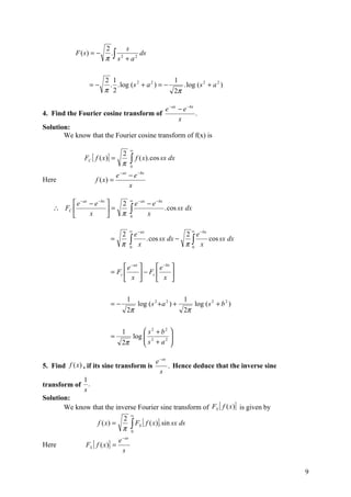 2      s
            F (s) = −      .∫ 2   ds
                         π s + a2

                        2 1                        1
                 =−      . . log ( s 2 + a 2 ) = −    . log ( s 2 + a 2 )
                        π 2                        2π

                                                                 e − ax − e −bx
4. Find the Fourier cosine transform of                                         .
                                                                        x
Solution:
       We know that the Fourier cosine transform of f(x) is

                                            ∞
                                      2
               FC [ f ( x )] =              ∫ f ( x). cos sx dx
                                      π         0
                                     − ax
                                 e          − e −bx
Here                 f ( x) =
                                            x

                                            ∞
         e − ax − e −bx   2                 e − ax − e − bx
   ∴ FC 
                x
                         =
                           π               ∫ x . cos sx dx
                                            0


                                            ∞                                  ∞
                             2                e − ax          2 e −bx
                           =
                             π              ∫ x . cos sx dx − π ∫ x cos sx dx
                                            0                   0




                                 e −ax        e −bx 
                           = Fc         − Fc        
                                 x            x 

                                            1                             1
                           =−                       log ( s 2 + a 2 ) +            log ( s 2 + b 2 )
                                            2π                            2π


                                      1       s2 + b2 
                           =             log  2
                                              s + a2 
                                      2π              

                                                            e − as
5. Find f (x) , if its sine transform is                           . Hence deduce that the inverse sine
                                                              s
               1
transform of     .
               s
Solution:
       We know that the inverse Fourier sine transform of FS [ f (x )] is given by
                                                ∞
                              2
                     f ( x) =
                              π                 ∫ F [ f ( x)]. sin sx ds
                                                0
                                                    S


                                 e − as
Here           FS [ f ( x )] =
                                   s


                                                                                                          9
 