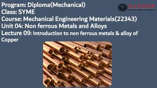 Program: Diploma(Mechanical)
Class: SYME
Course: Mechanical Engineering Materials(22343)
Unit 04: Non ferrous Metals and Alloys
Lecture 09: Introduction to non ferrous metals & alloy of
Copper
 