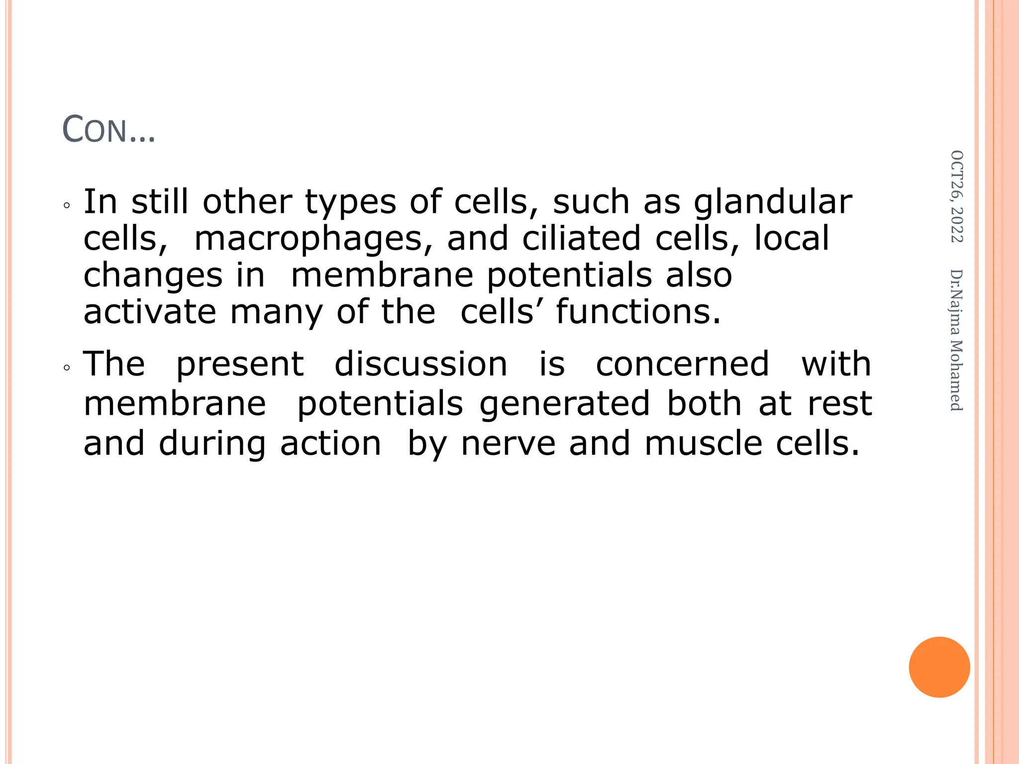 CON…
◦ In still other types of cells, such as glandular
cells, macrophages, and ciliated cells, local
changes in membrane potentials also
activate many of the cells’ functions.
◦ The present discussion is concerned with
membrane potentials generated both at rest
and during action by nerve and muscle cells.
OCT26,
2022
Dr.Najma
Mohamed
 
