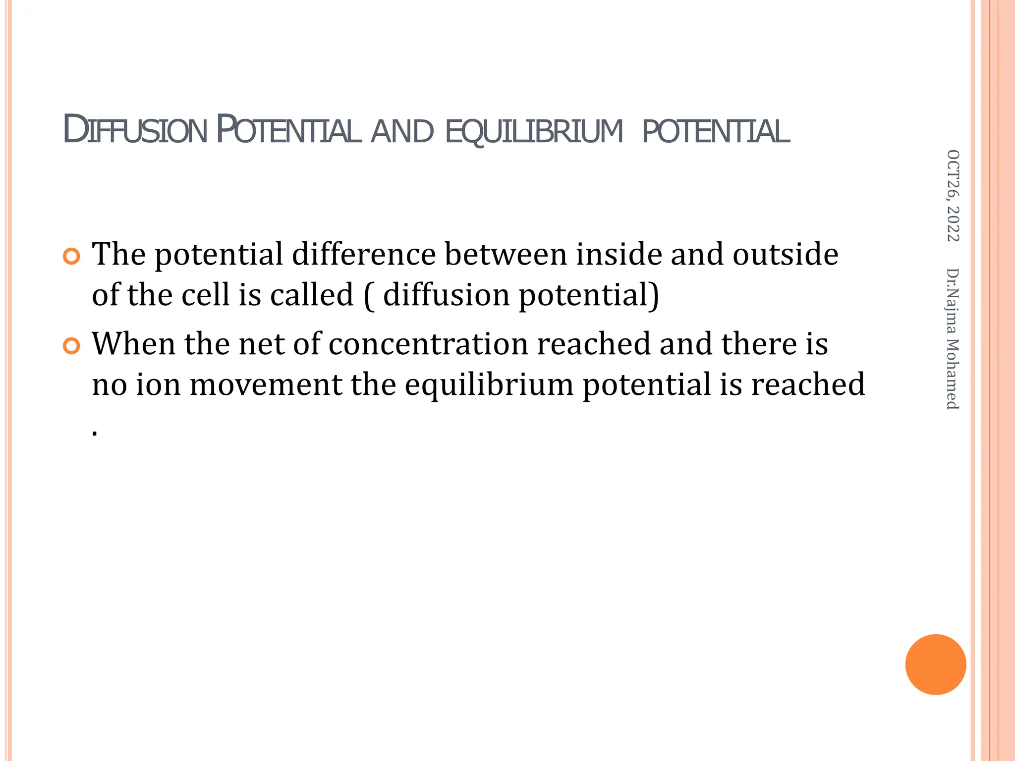 DIFFUSIONPOTENTIAL AND EQUILIBRIUM POTENTIAL
 The potential difference between inside and outside
of the cell is called ( diffusion potential)
 When the net of concentration reached and there is
no ion movement the equilibrium potential is reached
.
OCT26,
2022
Dr.Najma
Mohamed
 