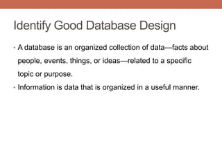 Identify Good Database Design
• A database is an organized collection of data—facts about
people, events, things, or ideas—related to a specific
topic or purpose.
• Information is data that is organized in a useful manner.
 