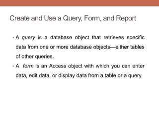 Create and Use a Query, Form, and Report
• A query is a database object that retrieves specific
data from one or more database objects—either tables
of other queries.
• A form is an Access object with which you can enter
data, edit data, or display data from a table or a query.
 
