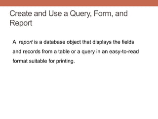 Create and Use a Query, Form, and
Report
A report is a database object that displays the fields
and records from a table or a query in an easy-to-read
format suitable for printing.
 