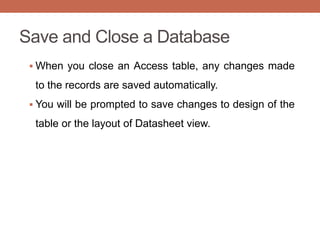 Save and Close a Database
 When you close an Access table, any changes made
to the records are saved automatically.
 You will be prompted to save changes to design of the
table or the layout of Datasheet view.
 