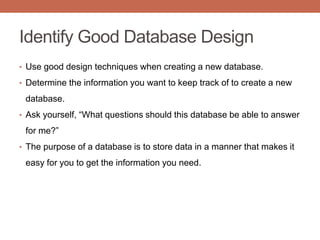 Identify Good Database Design
• Use good design techniques when creating a new database.
• Determine the information you want to keep track of to create a new
database.
• Ask yourself, “What questions should this database be able to answer
for me?”
• The purpose of a database is to store data in a manner that makes it
easy for you to get the information you need.
 