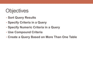 Objectives
• Sort Query Results
• Specify Criteria in a Query
• Specify Numeric Criteria in a Query
• Use Compound Criteria
• Create a Query Based on More Than One Table
 