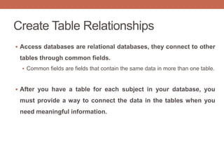 Create Table Relationships
 Access databases are relational databases, they connect to other
tables through common fields.
 Common fields are fields that contain the same data in more than one table.
 After you have a table for each subject in your database, you
must provide a way to connect the data in the tables when you
need meaningful information.
 