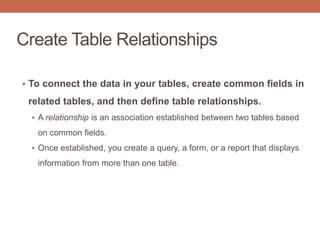Create Table Relationships
 To connect the data in your tables, create common fields in
related tables, and then define table relationships.
 A relationship is an association established between two tables based
on common fields.
 Once established, you create a query, a form, or a report that displays
information from more than one table.
 