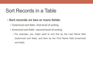 Sort Records in a Table
 Sort records on two or more fields:
 Outermost sort field—first level of sorting
 Innermost sort field—second level of sorting
 For example, you might want to sort first by the Last Name field
(outermost sort field), and then by the First Name field (innermost
sort field).
 