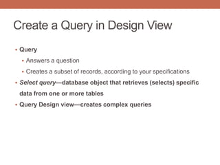 Create a Query in Design View
 Query
 Answers a question
 Creates a subset of records, according to your specifications
 Select query—database object that retrieves (selects) specific
data from one or more tables
 Query Design view—creates complex queries
 