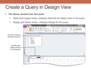Create a Query in Design View
 The Query window has two parts:
 Table area (upper area)—displays field lists for tables used in the query
 Design grid (lower area)—displays design for the query
 