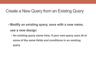 Create a New Query from an Existing Query
 Modify an existing query, save with a new name,
use a new design
 An existing query saves time, if your new query uses all or
some of the same fields and conditions in an existing
query
 