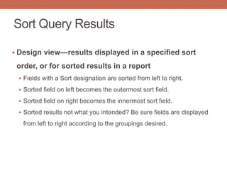 Sort Query Results
 Design view—results displayed in a specified sort
order, or for sorted results in a report
 Fields with a Sort designation are sorted from left to right.
 Sorted field on left becomes the outermost sort field.
 Sorted field on right becomes the innermost sort field.
 Sorted results not what you intended? Be sure fields are displayed
from left to right according to the groupings desired.
 