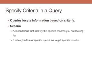 Specify Criteria in a Query
 Queries locate information based on criteria.
 Criteria
 Are conditions that identify the specific records you are looking
for
 Enable you to ask specific questions to get specific results
 