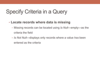 Specify Criteria in a Query
• Locate records where data is missing
• Missing records can be located using Is Null—empty—as the
criteria the field
• Is Not Null—displays only records where a value has been
entered as the criteria
 