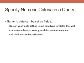 Specify Numeric Criteria in a Query
 Numeric data can be set as fields.
 Design your table setting using data type for fields that will
contain numbers, currency, or dates so mathematical
calculations can be performed.
 