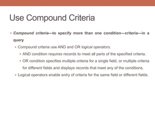 Use Compound Criteria
 Compound criteria—to specify more than one condition—criteria—in a
query
 Compound criteria use AND and OR logical operators.
 AND condition requires records to meet all parts of the specified criteria.
 OR condition specifies multiple criteria for a single field, or multiple criteria
for different fields and displays records that meet any of the conditions.
 Logical operators enable entry of criteria for the same field or different fields.
 