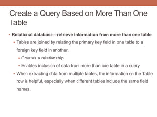 Create a Query Based on More Than One
Table
 Relational database—retrieve information from more than one table
 Tables are joined by relating the primary key field in one table to a
foreign key field in another.
 Creates a relationship
 Enables inclusion of data from more than one table in a query
 When extracting data from multiple tables, the information on the Table
row is helpful, especially when different tables include the same field
names.
 