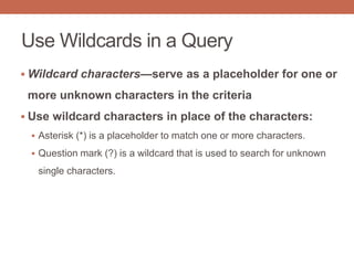 Use Wildcards in a Query
 Wildcard characters—serve as a placeholder for one or
more unknown characters in the criteria
 Use wildcard characters in place of the characters:
 Asterisk (*) is a placeholder to match one or more characters.
 Question mark (?) is a wildcard that is used to search for unknown
single characters.
 