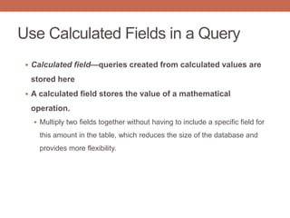Use Calculated Fields in a Query
 Calculated field—queries created from calculated values are
stored here
 A calculated field stores the value of a mathematical
operation.
 Multiply two fields together without having to include a specific field for
this amount in the table, which reduces the size of the database and
provides more flexibility.
 
