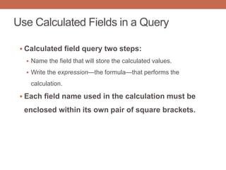 Use Calculated Fields in a Query
 Calculated field query two steps:
 Name the field that will store the calculated values.
 Write the expression—the formula—that performs the
calculation.
 Each field name used in the calculation must be
enclosed within its own pair of square brackets.
 